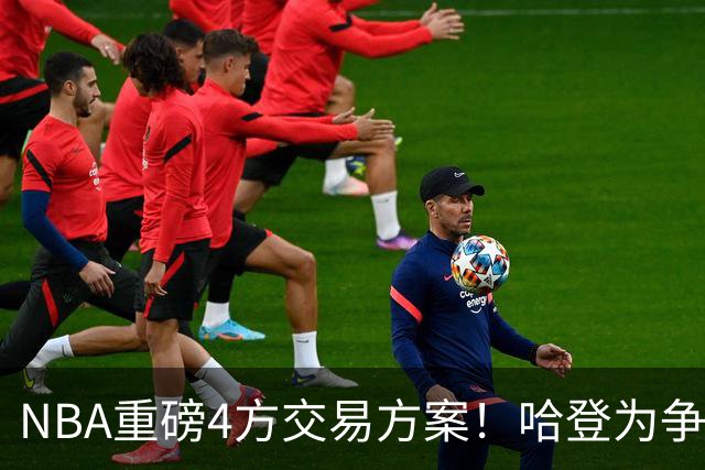NBA重磅4方交易方案！哈登为争冠再牺牲，推迟签约助骑士追锋线？